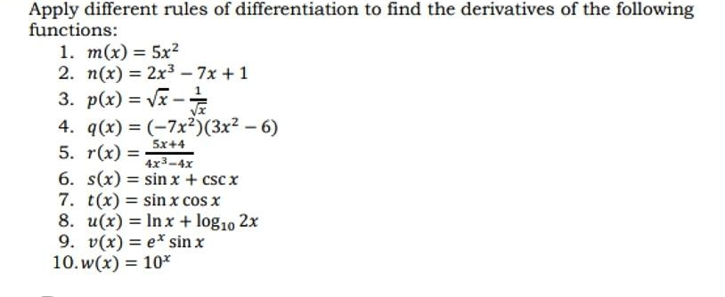 Apply different rules of differentiation to find the derivatives of the following 
functions: 
1. m(x)=5x^2
2. n(x)=2x^3-7x+1
3. p(x)=sqrt(x)- 1/sqrt(x) 
4. q(x)=(-7x^2)(3x^2-6)
5. r(x)= (5x+4)/4x^3-4x 
6. s(x)=sin x+csc x
7. t(x)=sin xcos x
8. u(x)=ln x+log _102x
9. v(x)=e^xsin x
10. w(x)=10^x