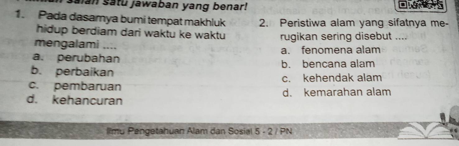 saian satu jawaban yang benar!
1. Pada dasamya bumi tempat makhluk
2. Peristiwa alam yang sifatnya me-
hidup berdiam dari waktu ke waktu
rugikan sering disebut ....
mengalami ....
a. fenomena alam
a. perubahan
b. bencana alam
b. perbaikan
c. kehendak alam
c. pembaruan
d. kemarahan alam
d. kehancuran
Ilmu Pengetahuan Alam dan Sosial 5 - 2 / PN