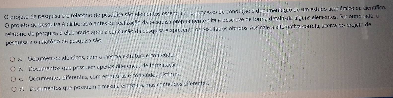 projeto de pesquisa e o relatório de pesquisa são elementos essenciais no processo de condução e documentação de um estudo acadêmico ou científico.
O projeto de pesquisa é elaborado antes da realização da pesquisa propriamente dita e descreve de forma detalhada alguns elementos. Por outro lado, o
relatório de pesquisa é elaborado após a conclusão da pesquisa e apresenta os resultados obtidos. Assinale a alternativa correta, acerca do projeto de
pesquisa e o relatório de pesquisa são:
a. Documentos idênticos, com a mesma estrutura e conteúdo.
b. Documentos que possuem apenas diferenças de formatação.
c. Documentos diferentes, com estruturas e conteúdos distintos.
d. Documentos que possuem a mesma estrutura, mas conteúdos diferentes.