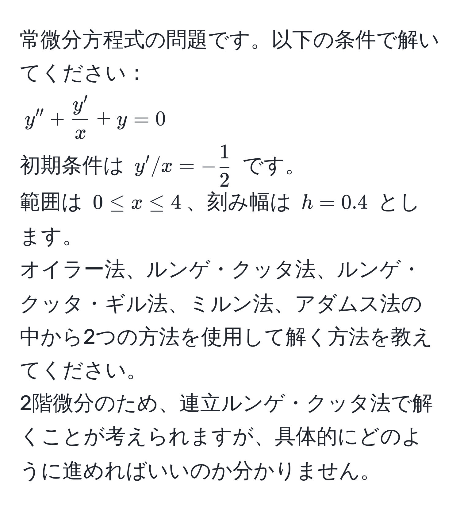 常微分方程式の問題です。以下の条件で解いてください：  
$y'' +  y'/x  + y = 0$  
初期条件は $y' / x = - 1/2 $ です。  
範囲は $0 ≤ x ≤ 4$、刻み幅は $h = 0.4$ とします。  
オイラー法、ルンゲ・クッタ法、ルンゲ・クッタ・ギル法、ミルン法、アダムス法の中から2つの方法を使用して解く方法を教えてください。  
2階微分のため、連立ルンゲ・クッタ法で解くことが考えられますが、具体的にどのように進めればいいのか分かりません。