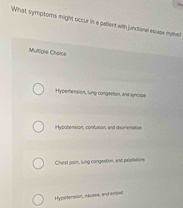 What symptoms might occur in a patient with junctional escape rhythm?
Multiple Choice
Hypertension, lung congestion, and syncope
Hypotension, confusion, and disorientation
Chest pain, lung congestion, and palpitations
Hypotension, nausea, and emboll