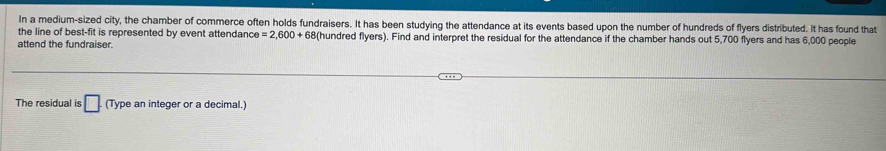 In a medium-sized city, the chamber of commerce often holds fundraisers. It has been studying the attendance at its events based upon the number of hundreds of flyers distributed. It has found that 
the line of best-fit is represented by event attendance =2,600+68 B(hundred flyers). Find and interpret the residual for the attendance if the chamber hands out 5,700 flyers and has 6,000 people 
attend the fundraiser. 
The residual is □. (Type an integer or a decimal.)
