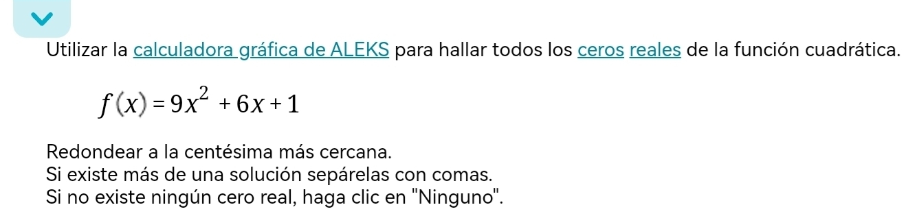 Utilizar la calculadora gráfica de ALEKS para hallar todos los ceros reales de la función cuadrática.
f(x)=9x^2+6x+1
Redondear a la centésima más cercana. 
Si existe más de una solución sepárelas con comas. 
Si no existe ningún cero real, haga clic en ''Ninguno'.