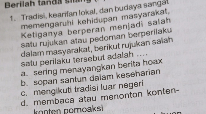 Berilah tanda siáng
1. Tradisi, kearifan lokal, dan budaya sangat
memengaruhi kehidupan masyarakat,
Ketiganya berperan menjadi salah
satu rujukan atau pedoman berperilaku
dalam masyarakat, berikut rujukan salah
satu perilaku tersebut adalah ....
a. sering menayangkan berita hoax
b. sopan santun dalam keseharian
c. mengikuti tradisi luar negeri
d. membaca atau menonton konten-
konten pornoaksi