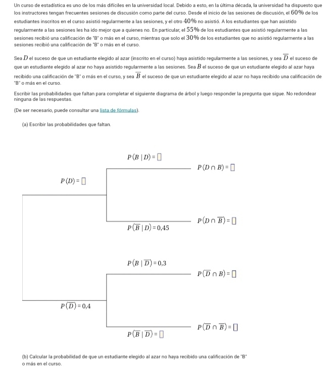 Un curso de estadística es uno de los más difíciles en la universidad local. Debido a esto, en la última década, la universidad ha dispuesto que
los instructores tengan frecuentes sesiones de discusión como parte del curso. Desde el inicio de las sesiones de discusión, el 60% de los
estudiantes inscritos en el curso asistió regularmente a las sesiones, y el otro 40% no asistió. A los estudiantes que han asistido
regularmente a las sesiones les ha ido mejor que a quienes no. En particular, el 55% de los estudiantes que asistió regularmente a las
sesiones recibió una calificación de "B" o más en el curso, mientras que solo el 30% de los estudiantes que no asistió regularmente a las
sesiones recibió una calificación de "B" o más en el curso.
Sea D el suceso de que un estudiante elegido al azar (inscrito en el curso) haya asistido regularmente a las sesiones, y sea overline D el suceso de
que un estudiante elegido al azar no haya asistido regularmente a las sesiones. Sea B el suceso de que un estudiante elegido al azar haya
overline B
recibido una calificación de ''B'' o más en el curso, y sea el suceso de que un estudiante elegido al azar no haya recibido una calificación de
''B'' o más en el curso.
Escribir las probabilidades que faltan para completar el siguiente diagrama de árbol y luego responder la pregunta que sigue. No redondear
ninguna de las respuestas.
(De ser necesario, puede consultar una lista de fórmulas).
(a) Escribir las probabilidades que faltan.
P(B|D)=□
P(D∩ B)=□
P(D)=□
P(D∩ overline B)=□
P(overline B|D)=0,45
P(B|overline D)=0,3
P(overline D∩ B)=□
P(overline D)=0,4
P(overline D∩ overline B)=□
P(overline B|overline D)=□
(b) Calcular la probabilidad de que un estudiante elegido al azar no haya recibido una calificación de "B"
o más en el curso.