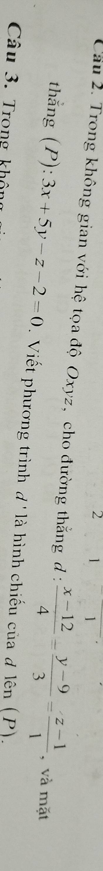 2 1
Cầu 2. Trong không gian với hệ tọa độ Oxyz, cho đường thẳng d :  (x-12)/4 = (y-9)/3 = (z-1)/1  , và mặt
thẳng (P):3x+5y-z-2=0. Viết phương trình d' là hình chiếu của đ lên (P).
Câu 3. Trong không