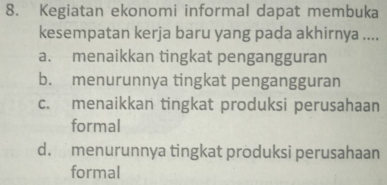 Kegiatan ekonomi informal dapat membuka
kesempatan kerja baru yang pada akhirnya ....
a. menaikkan tingkat pengangguran
b. menurunnya tingkat pengangguran
c. menaikkan tingkat produksi perusahaan
formal
d.menurunnya tingkat produksi perusahaan
formal