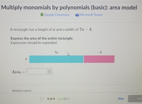 Multiply monomials by polynomials (basic): area model 
Google Classroom * Microsoft Teams 
A rectangle has a height of x and a width of 7x-4. 
Express the area of the entire rectangle. 
Expression should be expanded. 
Area □ 
Related content 
3 of 4 Skip Ch