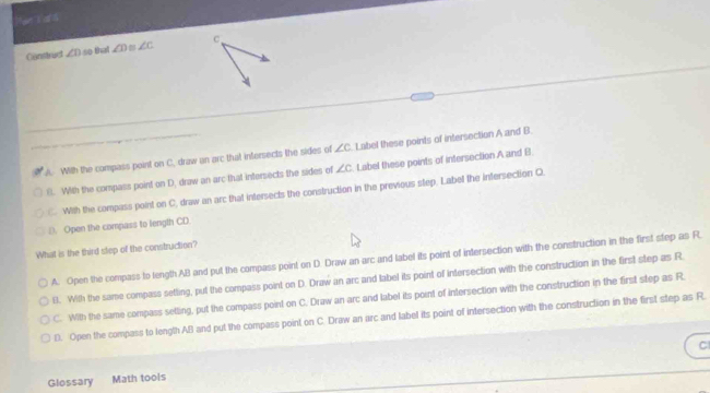 Construct ∠ D so that ∠ D ∠ c C
A. With the compass point on C. draw an arc that infersects the sides of ∠ c Label these points of intersection A and B.
8. With the compass point on D, draw an arc that intersects the sides of ∠ c Label these points of intersection A and B
C. With the compass point on C, draw an arc that intersects the construction in the previous step. Label the infersection C.
D. Open the compass to length CD.
What is the third slep of the construction?
A. Open the compass to length AB and put the compass point on D. Draw an arc and label its point of intersection with the construction in the first step as R.
11. With the same compass setting, put the compass point on D. Draw an arc and tabel its point of intersection with the construction in the first step as R.
C. With the same compass setting, put the compass point on C. Draw an arc and label its point of intersection with the construction in the first step as R.
l. Open the compass to length AB and put the compass point on C. Draw an arc and label its point of intersection with the construction in the first step as R.
C
Glossary Math tools