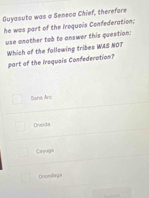 Guyasuta was a Seneca Chief, therefore
he was part of the Iroquois Confederation;
use another tab to answer this question:
Which of the following tribes WAS NOT
part of the Iroquois Confederation?
Sans Arc
Oneida
Cayuga
Onondaga