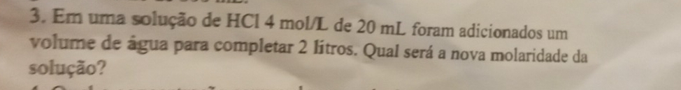 Em uma solução de HCl 4 mol/L de 20 mL foram adicionados um 
volume de água para completar 2 lítros. Qual será a nova molaridade da 
solução?