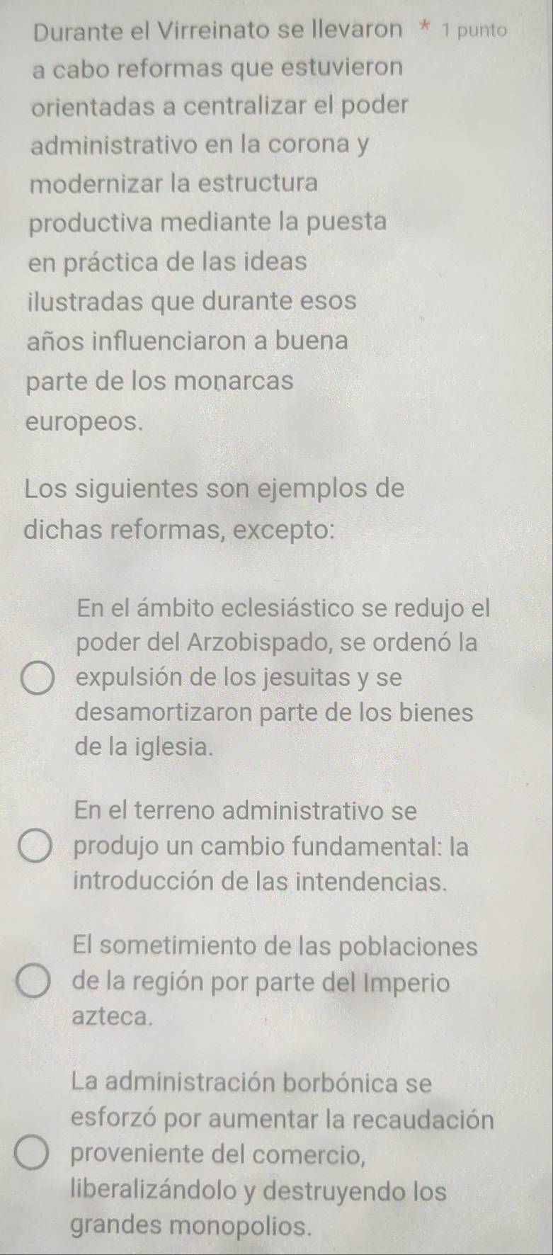 Durante el Virreinato se llevaron * 1 punto
a cabo reformas que estuvieron
orientadas a centralizar el poder
administrativo en la corona y
modernizar la estructura
productiva mediante la puesta
en práctica de las ideas
ilustradas que durante esos
años influenciaron a buena
parte de los monarcas
europeos.
Los siguientes son ejemplos de
dichas reformas, excepto:
En el ámbito eclesiástico se redujo el
poder del Arzobispado, se ordenó la
expulsión de los jesuitas y se
desamortizaron parte de los bienes
de la iglesia.
En el terreno administrativo se
produjo un cambio fundamental: la
introducción de las intendencias.
El sometimiento de las poblaciones
de la región por parte del Imperio
azteca.
La administración borbónica se
esforzó por aumentar la recaudación
proveniente del comercio,
liberalizándolo y destruyendo los
grandes monopolios.