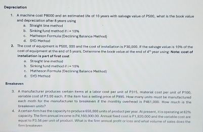 Depreciation
1. A machine cost P8000 and an estimated life of 10 years with salvage value of P500, what is the book value
and depreciation after 8 years using
a. Straight line method
b. Sinking fund method ifi=10%
d. SYD Methoo c. Matheson Formula (Deolining Balance Method)
2. The cost of equipment is P500, 000 and the cost of installation is P30,000. I the salvage value is 10% of the
installation is part of first cost cost of equipment at the end of 5 years. Decermine the book value at the end of 4° year using: Note: cost of
b. Sinking fund mathod it a. Straight line method
i=10N
c. Matheson Formula (Declining Balance Method)
d. SYD Method
Breakeven
3. A manudacturer produces certain items at a labor cost per unit of P315, material cost per unit of P100.
variable cost of P3.00 each, I the tem has a selling price of P995. How many units must be manufactured
each moth for the manufacturer to breakeven if the monthly overhead is P461,000. How much is the
breakeven units?
4. A certain fir has the capacity to produce 650,000 units of product per year. At present, it is operating at 62%
capacity. The firm annual income is P4,160,000.00. Annual fixed cost is P1,920,000 and the variable cost are
fim breakeven equal to P3.56 per unit of product. What is the firm annual proft or loss and what volume of sales does the