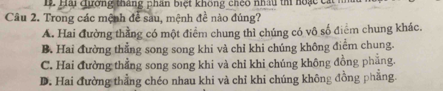 Hải qương tháng phân biệt không cheo nhâu thi hoạc cát h
Câu 2. Trong các mệnh để sau, mệnh đề nào đúng?
A. Hai đường thằng có một điểm chung thì chúng có vô số điểm chung khác.
B. Hai đường thẳng song song khi và chỉ khi chúng không điểm chung.
C. Hai đường thẳng song song khi và chỉ khi chúng không đồng phẳng.
D. Hai đường thẳng chéo nhau khi và chỉ khi chúng không đồng phẳng.