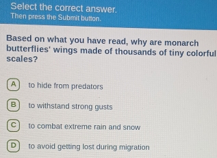 Select the correct answer.
Then press the Submit button.
Based on what you have read, why are monarch
butterflies' wings made of thousands of tiny colorful
scales?
A to hide from predators
B to withstand strong gusts
c] to combat extreme rain and snow
D) to avoid getting lost during migration