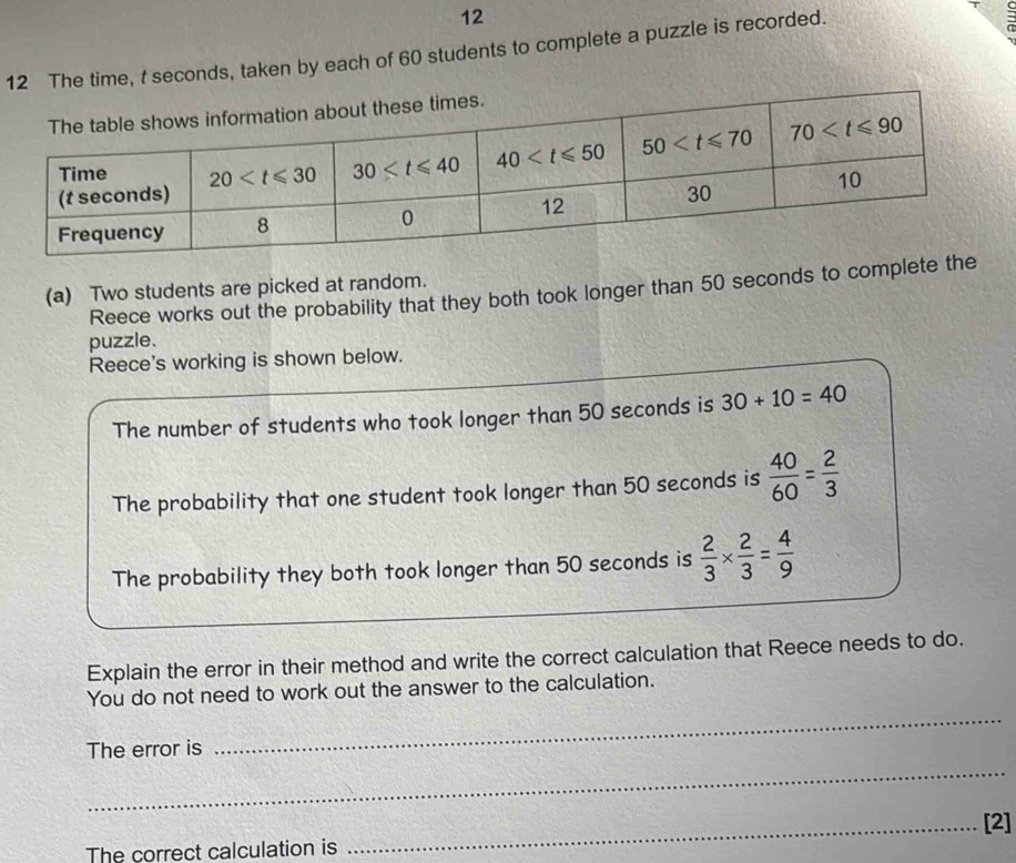 12
12 The time, t seconds, taken by each of 60 students to complete a puzzle is recorded.
(a) Two students are picked at random. Reece works out the probability that they both took longer than 50 seconds to complete the
puzzle.
Reece's working is shown below.
The number of students who took longer than 50 seconds is 30+10=40
The probability that one student took longer than 50 seconds is  40/60 = 2/3 
The probability they both took longer than 50 seconds is  2/3 *  2/3 = 4/9 
Explain the error in their method and write the correct calculation that Reece needs to do.
_
You do not need to work out the answer to the calculation.
The error is
_
_[2]
The correct calculation is