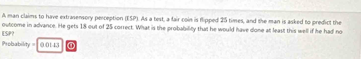 A man claims to have extrasensory perception (ESP). As a test, a fair coin is flipped 25 times, and the man is asked to predict the 
outcome in advance. He gets 18 out of 25 correct. What is the probability that he would have done at least this well if he had no 
ESP?
Probability = 0.0143 ①