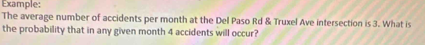 Example: 
The average number of accidents per month at the Del Paso Rd & Truxel Ave intersection is 3. What is 
the probability that in any given month 4 accidents will occur?