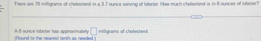 There are 78 milligrams of cholesterol in a 3.7 ounce serving of lobster. How much cholesterol is in 8 ounces of lobster? 
A 8 ounce lobster has approximately □ milligrams of cholesterol. 
(Round to the nearest tenth as needed.)