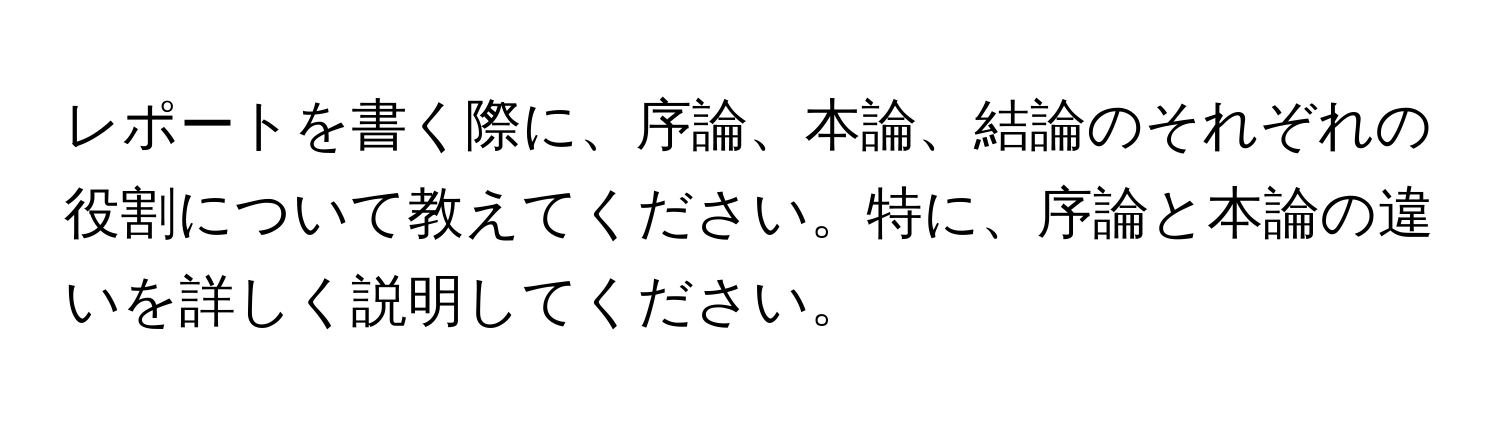 レポートを書く際に、序論、本論、結論のそれぞれの役割について教えてください。特に、序論と本論の違いを詳しく説明してください。