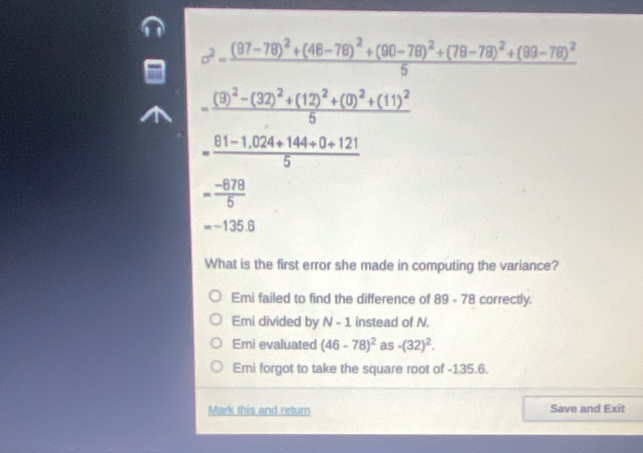 c^2=frac (87-78)^2+(48-78)^2+(90-78)^2+(78-78)^2+(89-78)^25
=frac (9)^2-(32)^2+(12)^2+(0)^2+(11)^25
= (81-1.024+144+0+121)/5 
- (-878)/5 
=-135.6
What is the first error she made in computing the variance?
Emi failed to find the difference of 89 - 78 correctly
Emi divided by N-1 instead of N.
Emi evaluated (46-78)^2 as -(32)^2.
Emi forgot to take the square root of -135.6.
Mark this and return Save and Exit