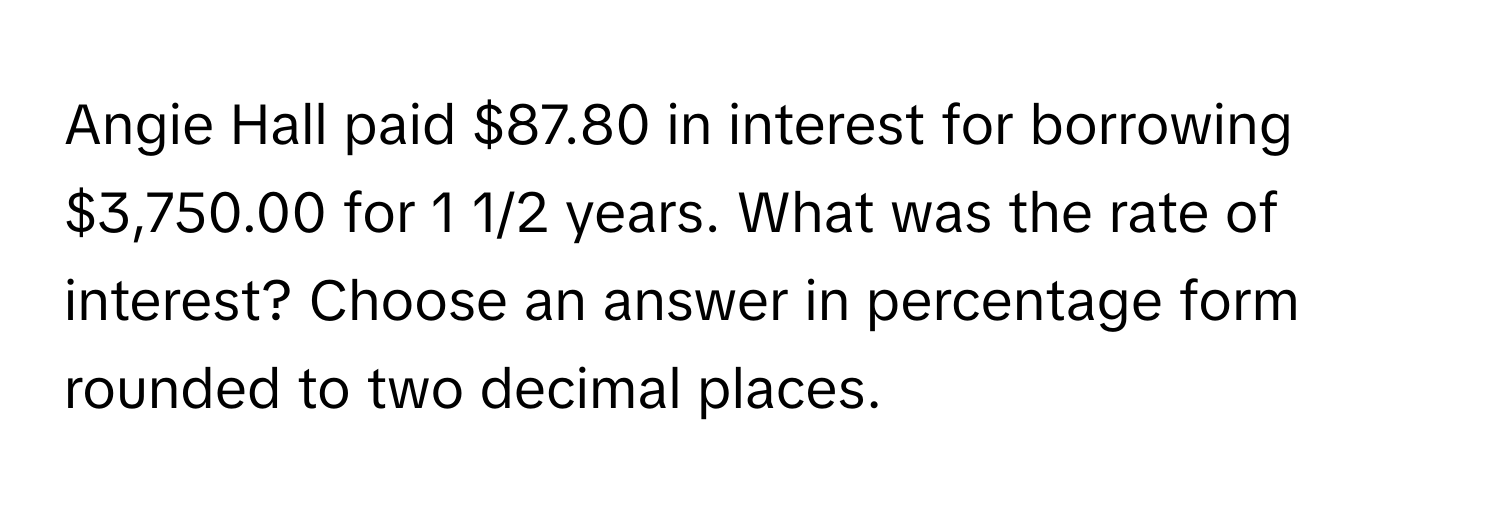 Angie Hall paid $87.80 in interest for borrowing $3,750.00 for 1 1/2 years. What was the rate of interest? Choose an answer in percentage form rounded to two decimal places.