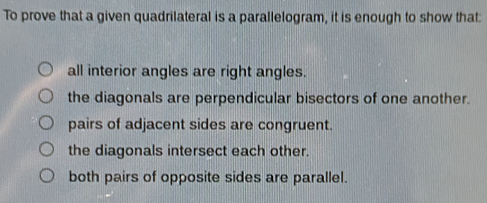 To prove that a given quadrilateral is a parallelogram, it is enough to show that:
all interior angles are right angles.
the diagonals are perpendicular bisectors of one another.
pairs of adjacent sides are congruent.
the diagonals intersect each other.
both pairs of opposite sides are parallel.