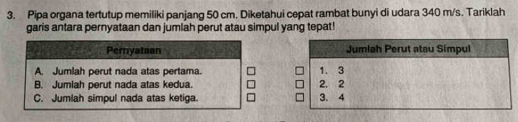 Pipa organa tertutup memiliki panjang 50 cm. Diketahui cepat rambat bunyi di udara 340 m/s. Tariklah
garis antara pernyataan dan jumlah perut atau simpul yang tepat!
Pernyataan
A. Jumlah perut nada atas pertama.
B. Jumlah perut nada atas kedua.
C. Jumlah simpul nada atas ketiga.