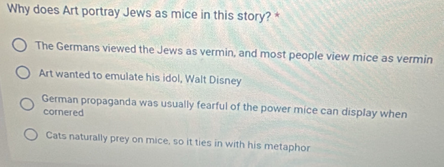 Why does Art portray Jews as mice in this story? *
The Germans viewed the Jews as vermin, and most people view mice as vermin
Art wanted to emulate his idol, Walt Disney
German propaganda was usually fearful of the power mice can display when
cornered
Cats naturally prey on mice, so it ties in with his metaphor