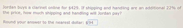 Jordan buys a clarinet online for $429. If shipping and handling are an additional 22% of 
the price, how much shipping and handling will Jordan pay? 
Round your answer to the nearest dollar: $94