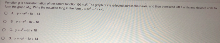 Function g is a transformation of the parent function f(x)=x^2. The graph of f is reflected across the x-axis, and then translated left 4 units and down 2 units to
form the graph of g. Write the equation for g in the form y=ax^2+bx+c.
A. y=-x^2+8x+14
B. y=-x^2-8x-18
C. y=x^2-8x+18
D. y=-x^2-8x+14