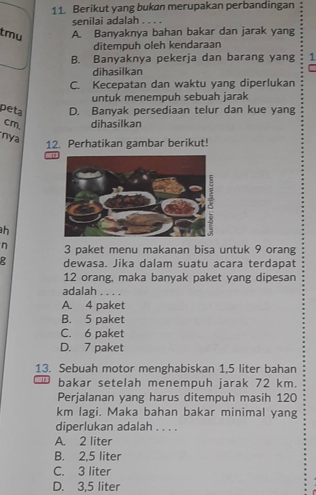 Berikut yang bukan merupakan perbandingan :
senilai adalah . . . .
tmu A. Banyaknya bahan bakar dan jarak yang
ditempuh oleh kendaraan
B. Banyaknya pekerja dan barang yang 1
dihasilkan
C
C. Kecepatan dan waktu yang diperlukan
untuk menempuh sebuah jarak
peta D. Banyak persediaan telur dan kue yang
cm. dihasilkan
nya
12. Perhatikan gambar berikut!
J
h
n
3 paket menu makanan bisa untuk 9 orang
g
dewasa. Jika dalam suatu acara terdapat
12 orang, maka banyak paket yang dipesan
adalah . . . .
A. 4 paket
B. 5 paket
C. 6 paket
D. 7 paket
13. Sebuah motor menghabiskan 1,5 liter bahan
bakar setelah menempuh jarak 72 km.
Perjalanan yang harus ditempuh masih 120
km lagi. Maka bahan bakar minimal yang
diperlukan adalah . . . .
A. 2 liter
B. 2,5 liter
C. 3 liter
D. 3,5 liter