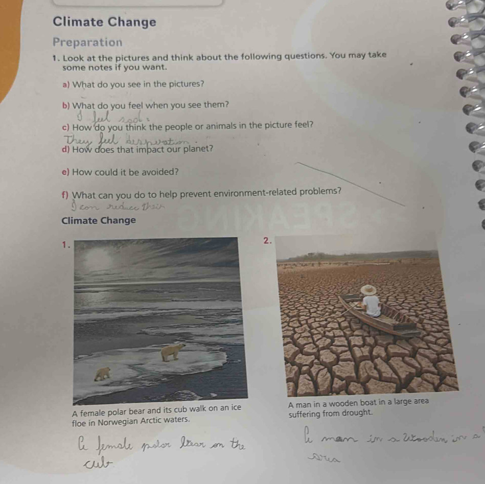 Climate Change 
Preparation 
1. Look at the pictures and think about the following questions. You may take 
some notes if you want. 
a) What do you see in the pictures? 
b) What do you feel when you see them? 
c) How do you think the people or animals in the picture feel? 
d) How does that impact our planet? 
e) How could it be avoided? 
f) What can you do to help prevent environment-related problems? 
Climate Change 
2 
A female polar bear and its cub walk on an ice A man in a wooden boat in a large area 
floe in Norwegian Arctic waters. suffering from drought.