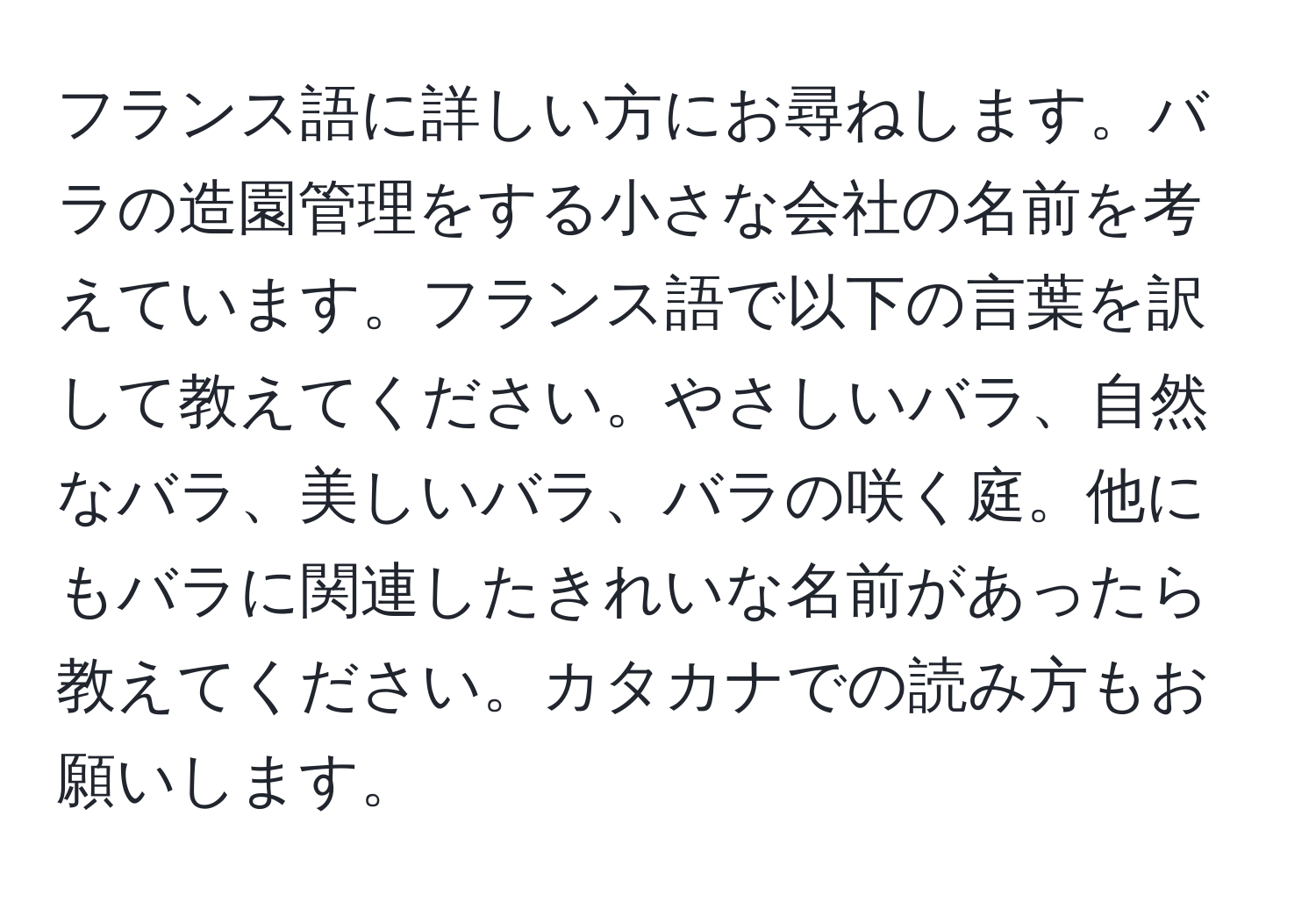 フランス語に詳しい方にお尋ねします。バラの造園管理をする小さな会社の名前を考えています。フランス語で以下の言葉を訳して教えてください。やさしいバラ、自然なバラ、美しいバラ、バラの咲く庭。他にもバラに関連したきれいな名前があったら教えてください。カタカナでの読み方もお願いします。