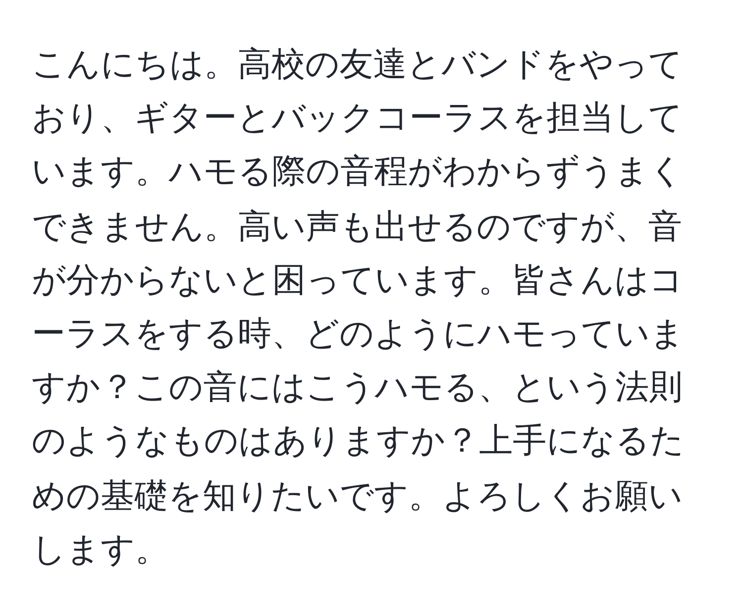 こんにちは。高校の友達とバンドをやっており、ギターとバックコーラスを担当しています。ハモる際の音程がわからずうまくできません。高い声も出せるのですが、音が分からないと困っています。皆さんはコーラスをする時、どのようにハモっていますか？この音にはこうハモる、という法則のようなものはありますか？上手になるための基礎を知りたいです。よろしくお願いします。