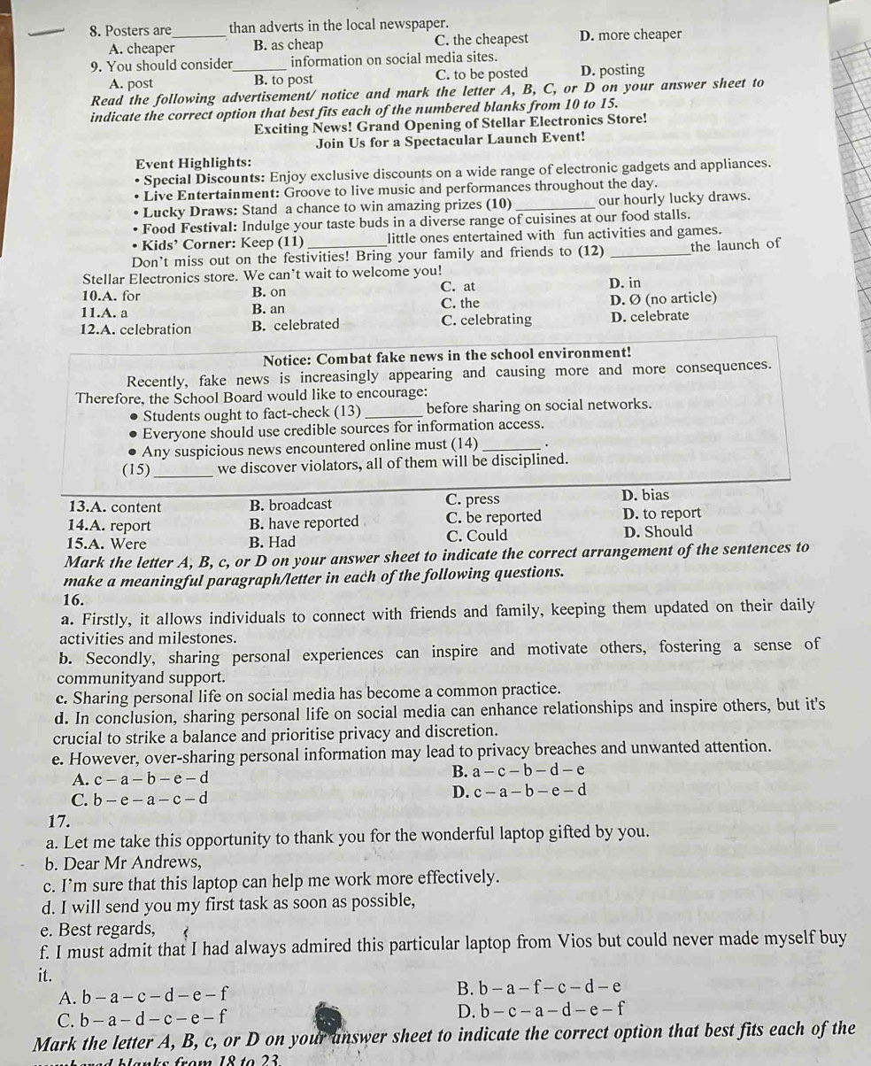 Posters are than adverts in the local newspaper.
A. cheaper_ B. as cheap C. the cheapest D. more cheaper
9. You should consider_ information on social media sites.
A. post B. to post C. to be posted D. posting
Read the following advertisement/ notice and mark the letter A, B, C, or D on your answer sheet to
indicate the correct option that best fits each of the numbered blanks from 10 to 15.
Exciting News! Grand Opening of Stellar Electronics Store!
Join Us for a Spectacular Launch Event!
Event Highlights:
Special Discounts: Enjoy exclusive discounts on a wide range of electronic gadgets and appliances.
Live Entertainment: Groove to live music and performances throughout the day.
• Lucky Draws: Stand a chance to win amazing prizes (10) _our hourly lucky draws.
• Food Festival: Indulge your taste buds in a diverse range of cuisines at our food stalls.
• Kids’ Corner: Keep (11) little ones entertained with fun activities and games.
Don't miss out on the festivities! Bring your family and friends to (12) _the launch of
Stellar Electronics store. We can’t wait to welcome you!
10.A. for B. on C. at D. in
11.A. a B. an C. the D. Ø (no article)
12.A. celebration B. celebrated C. celebrating D. celebrate
Notice: Combat fake news in the school environment!
Recently, fake news is increasingly appearing and causing more and more consequences.
Therefore, the School Board would like to encourage:
Students ought to fact-check (13) _before sharing on social networks.
Everyone should use credible sources for information access.
Any suspicious news encountered online must (14) _.
(15) _we discover violators, all of them will be disciplined.
13.A. content B. broadcast C. press
D. bias
14.A. report B. have reported C. be reported D. to report
15.A. Were B. Had C. Could D. Should
Mark the letter A, B, c, or D on your answer sheet to indicate the correct arrangement of the sentences to
make a meaningful paragraph/letter in each of the following questions.
16.
a. Firstly, it allows individuals to connect with friends and family, keeping them updated on their daily
activities and milestones.
b. Secondly, sharing personal experiences can inspire and motivate others, fostering a sense of
communityand support.
c. Sharing personal life on social media has become a common practice.
d. In conclusion, sharing personal life on social media can enhance relationships and inspire others, but it's
crucial to strike a balance and prioritise privacy and discretion.
e. However, over-sharing personal information may lead to privacy breaches and unwanted attention.
A. c-a-b-e-d B. a-c-b-d-e
C. b-e-a-c-d
D. c-a-b-e-d
17.
a. Let me take this opportunity to thank you for the wonderful laptop gifted by you.
b. Dear Mr Andrews,
c. I’m sure that this laptop can help me work more effectively.
d. I will send you my first task as soon as possible,
e. Best regards,
f. I must admit that I had always admired this particular laptop from Vios but could never made myself buy
it.
A. b-a-c-d-e-f B. b-a-f-c-d-e
C. b-a-d-c-e-f
D. b-c-a-d-e-f
Mark the letter A, B, c, or D on your answer sheet to indicate the correct option that best fits each of the
18to23
