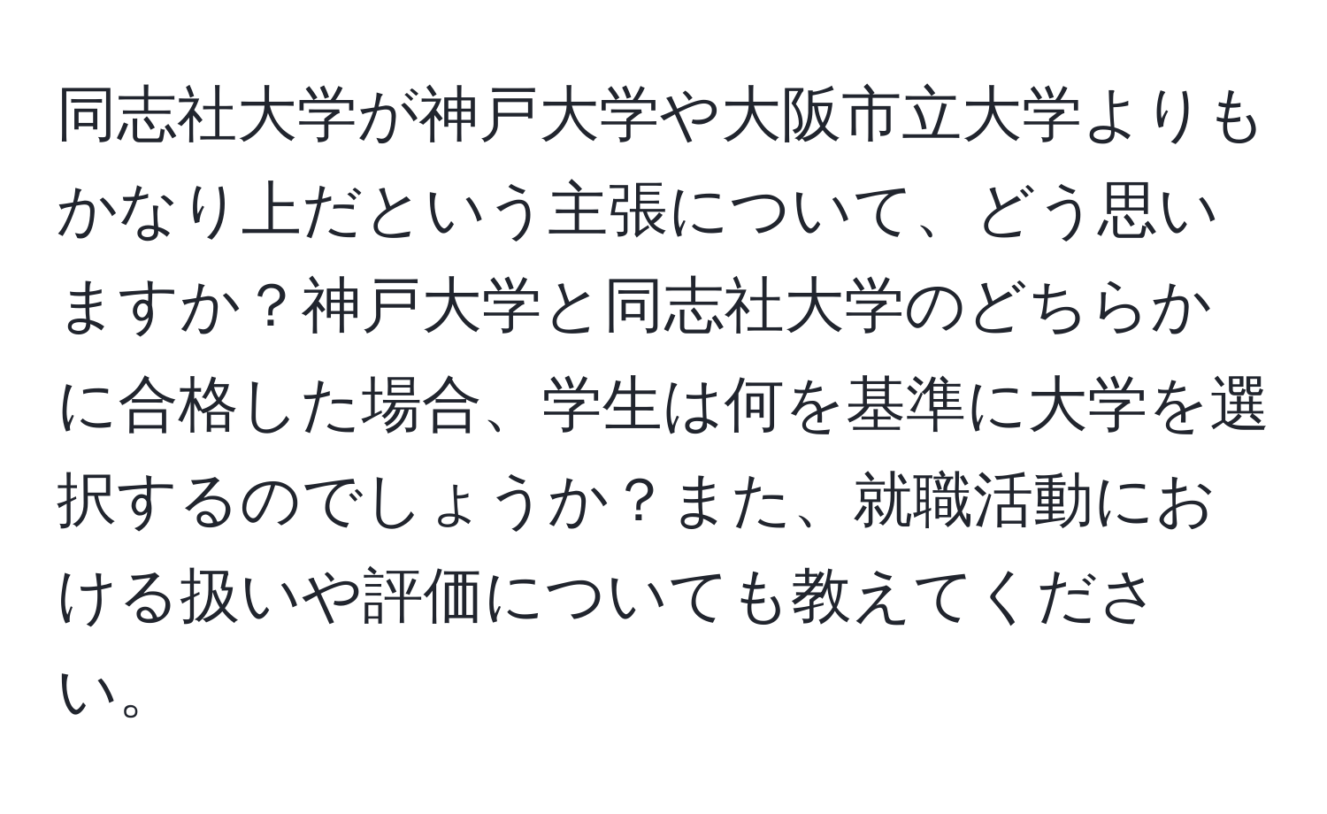 同志社大学が神戸大学や大阪市立大学よりもかなり上だという主張について、どう思いますか？神戸大学と同志社大学のどちらかに合格した場合、学生は何を基準に大学を選択するのでしょうか？また、就職活動における扱いや評価についても教えてください。