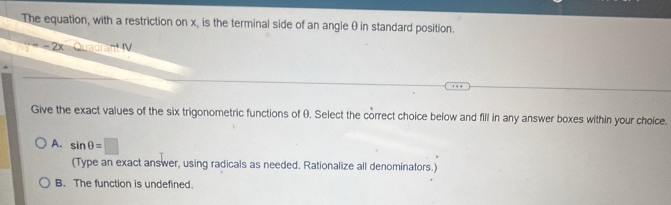 The equation, with a restriction on x, is the terminal side of an angle θ in standard position.
=2 Quadrant V
Give the exact values of the six trigonometric functions of θ. Select the correct choice below and fill in any answer boxes within your choice.
A. sin θ =□
(Type an exact answer, using radicals as needed. Rationalize all denominators.)
B. The function is undefined.