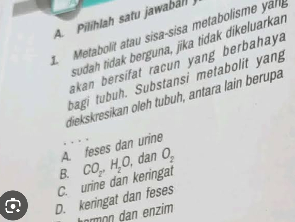 Pilihlah satu jawabahl
1. Metabolit atau sisa-sisa metabolisme yan
sudah tidak berguna, jika tidak dikeluarkan
akan bersifat racun yang berbahay 
bagi tubuh. Substansi metabolit yang
diekskresikan oleh tubuh, antara lain berupa
A. feses dan urine
B. CO_2, H_2O, , dan O_2
C. urine dan keringat
D. keringat dan feses
hormon dan enzim