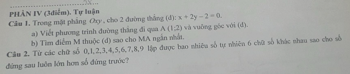 PHÀN IV (3điểm). Tự luận 
Câu 1. Trong mặt phẳng Oxy, cho 2 đường thắng (d): x+2y-2=0. 
a) Viết phương trình đường thẳng đi qua A(1;2) và vuông góc với (d). 
b) Tìm điểm M thuộc (d) sao cho MA ngắn nhất. 
Câu 2. Từ các chữ số 0, 1, 2, 3, 4, 5, 6, 7, 8, 9 lập được bao nhiêu số tự nhiên 6 chữ số khác nhau sao cho số 
đứng sau luôn lớn hơn số dứng trước?