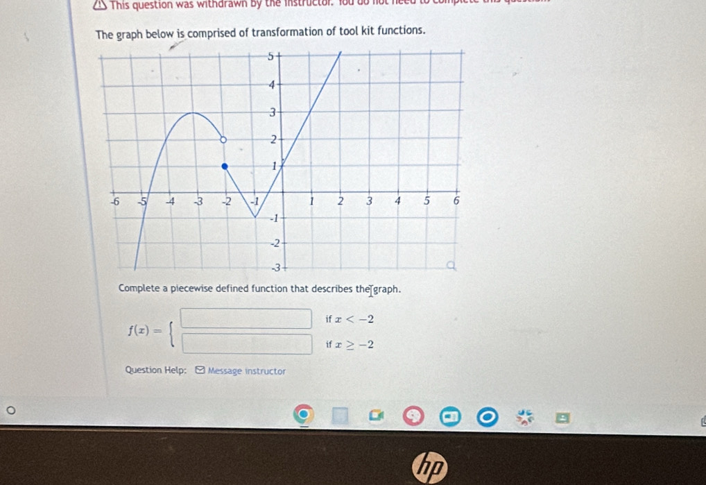 This question was withdrawn by the instructor, Yod do not he 
The graph below is comprised of transformation of tool kit functions. 
Complete a piecewise defined function that describes the graph.
f(x)=beginarrayl □  □ endarray. if x
ifx≥ -2
Question Help: Message instructor