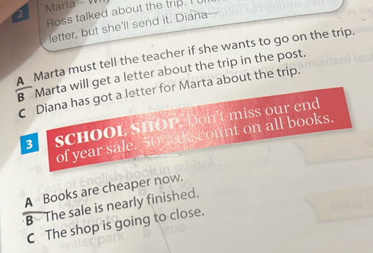 Marta - W
Ross talked about the trip. I 
letter, but she'll send it. Diana
A Marta must tell the teacher if she wants to go on the trip.
B Marta will get a letter about the trip in the post.
C Diana has got a letter for Marta about the trip.
3 SCHOOL SHOP. Don't miss our end
of year sale. 50% discount on all books.
A Books are cheaper now.
B The sale is nearly finished.
C The shop is going to close.