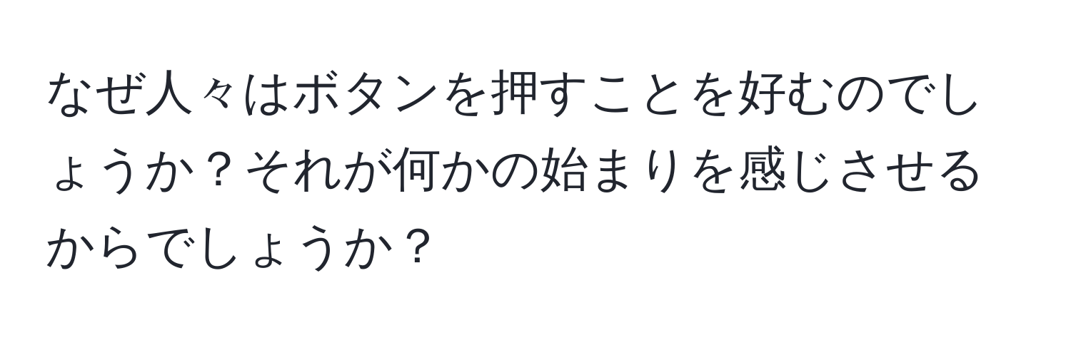 なぜ人々はボタンを押すことを好むのでしょうか？それが何かの始まりを感じさせるからでしょうか？