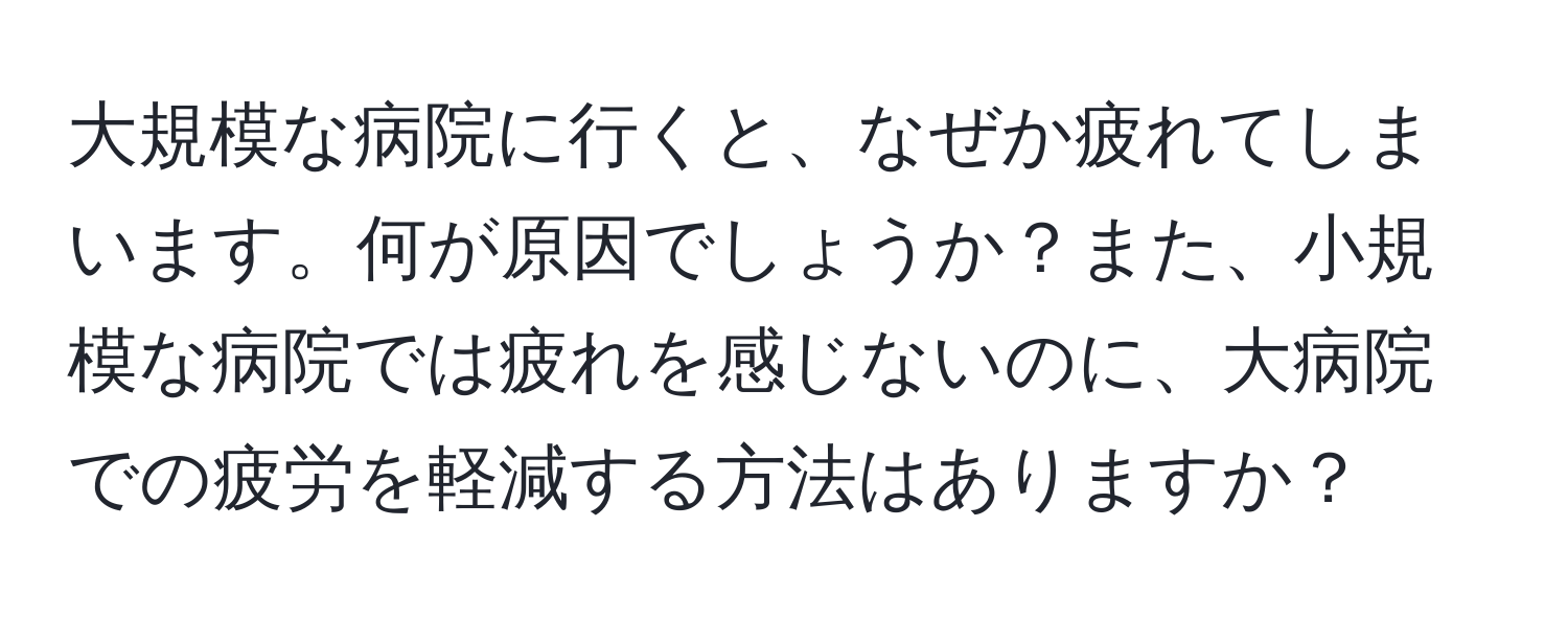 大規模な病院に行くと、なぜか疲れてしまいます。何が原因でしょうか？また、小規模な病院では疲れを感じないのに、大病院での疲労を軽減する方法はありますか？