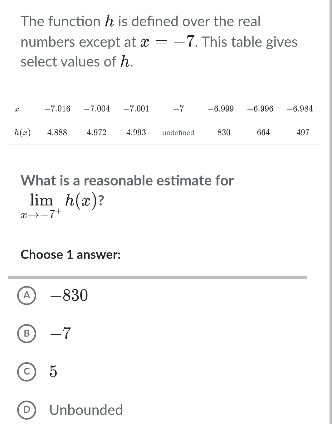 The function h is defned over the real
numbers except at x=-7. This table gives
select values of h.
What is a reasonable estimate for
limlimits _xto -7^+h(x) ?
Choose 1 answer:
A -830
B-7
c) 5
D Unbounded