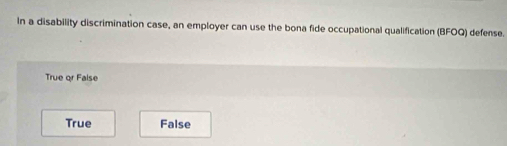 In a disability discrimination case, an employer can use the bona fide occupational qualification (BFOQ) defense.
True or False
True False