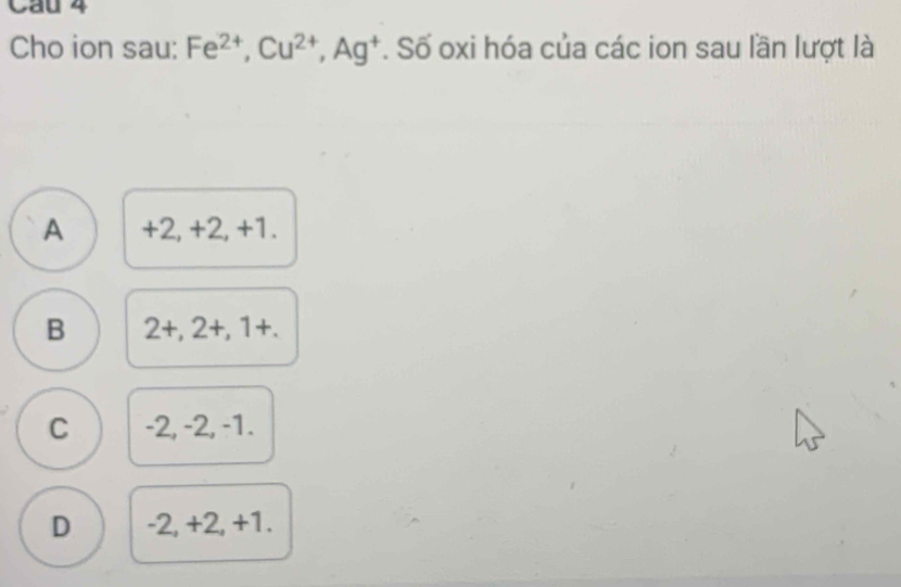 Cho ion sau: Fe^(2+), Cu^(2+), Ag^+. Số oxi hóa của các ion sau lần lượt là
A +2, +2, +1.
B 2+,2+,1+.
C -2, -2, -1.
D -2, +2, +1.