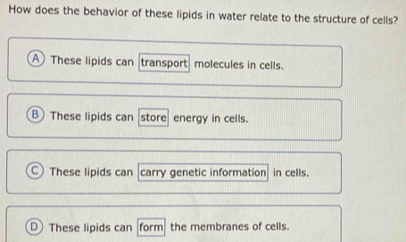 How does the behavior of these lipids in water relate to the structure of cells?
A These lipids can transport molecules in cells.
B These lipids can store energy in cells.
These lipids can carry genetic information in cells.
D These lipids can form the membranes of cells.