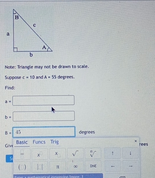 Note: Triangle may not be drawn to scale. 
Suppose c=10 and A=55 degrees. 
Find:
a=□
b=□
B=45 degrees
Basic Funcs Trig 
× 
Give rees 
S  □ /□   □° x^(□)□ x_□  sqrt() sqrt[n]() ↑ ↓ 
(□ |□ | π ∞ DNE ← 
Enter a mathematical everession (more 1