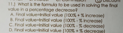 11.) What is the formula to be used in solving the final
value in a percentage decrease?
A. Final value=Initial value (100% +% increase)
B. Final value=Initial value (100% -% increase)
C. Final value=Initial value (100% -% decrease)
D. Final value=Initial value (100% +% decrease)